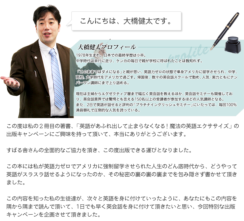 こんにちは、大橋健太です。この度は私の２冊目の著書、「英語があふれ出して止まらなくなる!魔法の英語エクササイズ」の出版キャンペーンにご興味を持って頂いて、本当にありがとうございます。すばる舎さんの全面的なご協力を頂き、この度出版できる運びとなりました。この本には私が英語力ゼロでアメリカに強制留学させられた人生のどん底時代から、どうやって英語がスラスラ話せるようになったのか、その秘密の裏の裏の裏までを包み隠さず書かせて頂きました。この内容を知った私の生徒達が、次々と英語を身に付けていったように、あなたにもこの内容を隅から隅まで読んで頂いて、1日でも早く英会話を身に付けて頂きたいと思い、今回特別な出版キャンペーンを企画させて頂きました。